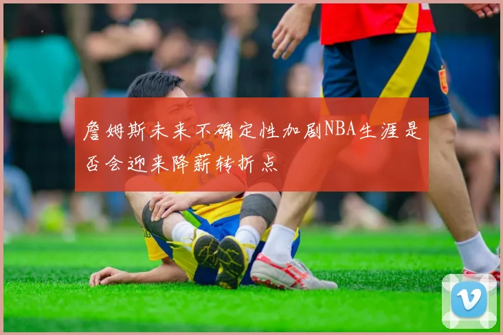 詹姆斯未来不确定性加剧NBA生涯是否会迎来降薪转折点