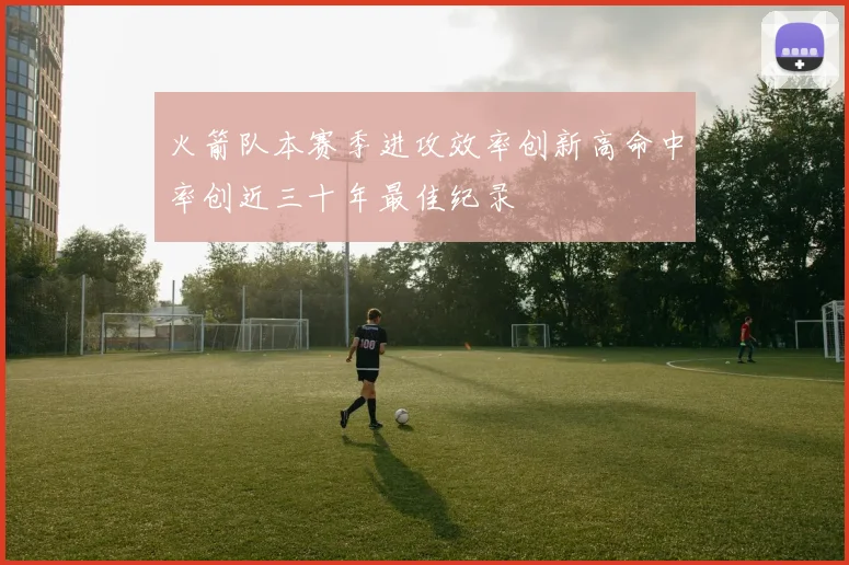 火箭队本赛季进攻效率创新高命中率创近三十年最佳纪录