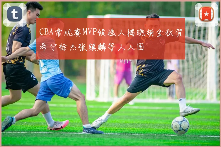 CBA常规赛MVP候选人揭晓胡金秋贺希宁徐杰张镇麟等人入围