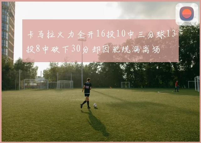 卡马拉火力全开16投10中三分球13投8中砍下30分却因犯规满离场