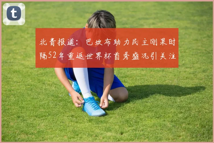 北青报道：巴坎布助力民主刚果时隔52年重返世界杯首秀盛况引关注