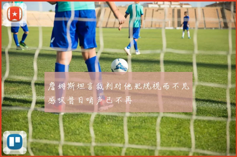 詹姆斯坦言裁判对他犯规视而不见感叹昔日哨声已不再