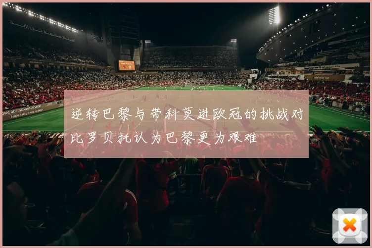 逆转巴黎与带科莫进欧冠的挑战对比罗贝托认为巴黎更为艰难