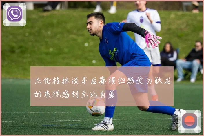 杰伦格林谈季后赛横扫感受为狄龙的表现感到无比自豪